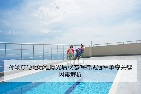 孙颖莎硬地赛程曝光后状态保持成冠军争夺关键因素解析