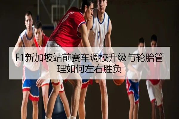 F1新加坡站前赛车调校升级与轮胎管理如何左右胜负