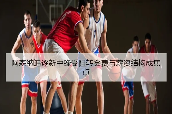 阿森纳追逐新中锋受阻转会费与薪资结构成焦点