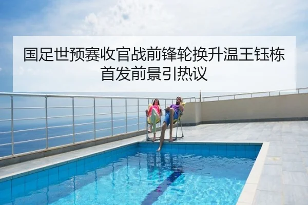 国足世预赛收官战前锋轮换升温王钰栋首发前景引热议
